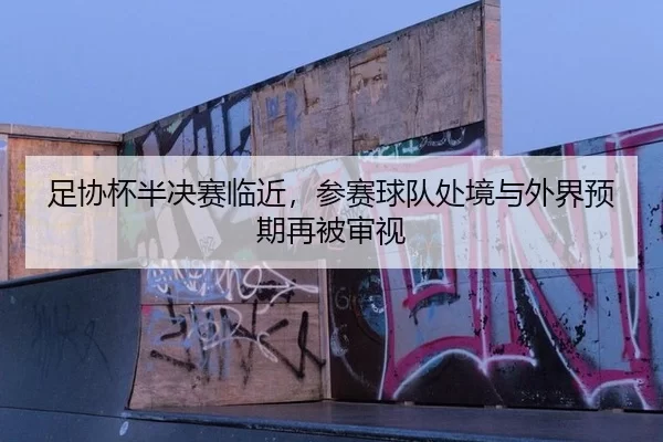 足协杯半决赛临近，参赛球队处境与外界预期再被审视